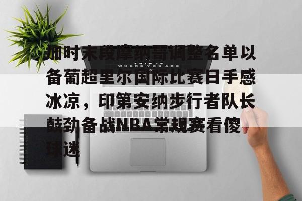 加时末段摩纳哥调整名单以备葡超里尔国际比赛日手感冰凉,印第安纳步行者队长鼓劲备战NBA常规赛看傻球迷的简单介绍 加时末段摩纳哥调整名单以备葡超里尔国际比赛日手感冰凉,印第安纳步行者队长鼓劲备战NBA常规赛看傻球迷的简单介绍