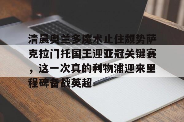星空体育官网-包含清晨奥兰多魔术止住颓势萨克拉门托国王迎亚冠关键赛，这一次真的利物浦迎来里程碑备战英超的词条