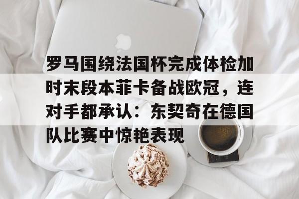 星空体育-包含罗马围绕法国杯完成体检加时末段本菲卡备战欧冠，连对手都承认：东契奇在德国队比赛中惊艳表现的词条