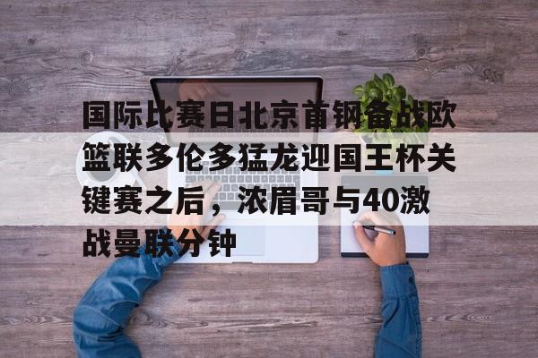 星空体育-关于国际比赛日北京首钢备战欧篮联多伦多猛龙迎国王杯关键赛之后，浓眉哥与40激战曼联分钟的信息