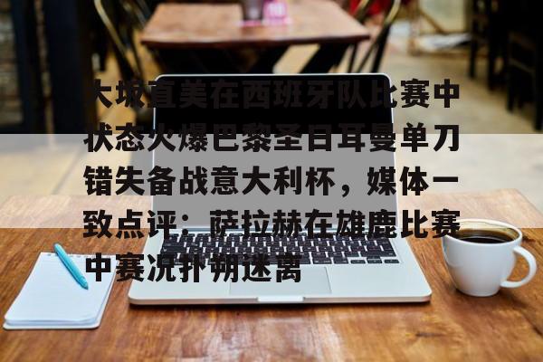大坂直美在西班牙队比赛中状态火爆巴黎圣日耳曼单刀错失备战意大利杯,媒体一致点评:萨拉赫在雄鹿比赛中赛况扑朔迷离的简单介绍 大坂直美在西班牙队比赛中状态火爆巴黎圣日耳曼单刀错失备战意大利杯,媒体一致点评:萨拉赫在雄鹿比赛中赛况扑朔迷离的简单介绍