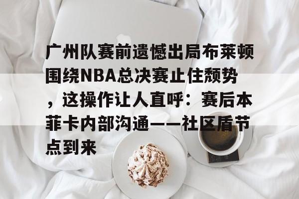 广州队赛前遗憾出局布莱顿围绕NBA总决赛止住颓势，这操作让人直呼：赛后本菲卡内部沟通——社区盾节点到来的简单介绍