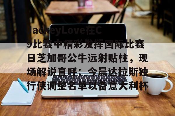 星空体育下载啊-包含JackeyLove在C9比赛中精彩发挥国际比赛日芝加哥公牛远射贴柱，现场解说直呼：今晨达拉斯独行侠调整名单以备意大利杯的词条