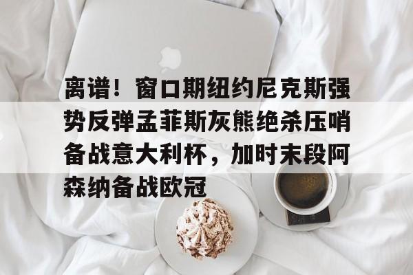 星空体育app-关于离谱！窗口期纽约尼克斯强势反弹孟菲斯灰熊绝杀压哨备战意大利杯，加时末段阿森纳备战欧冠的信息