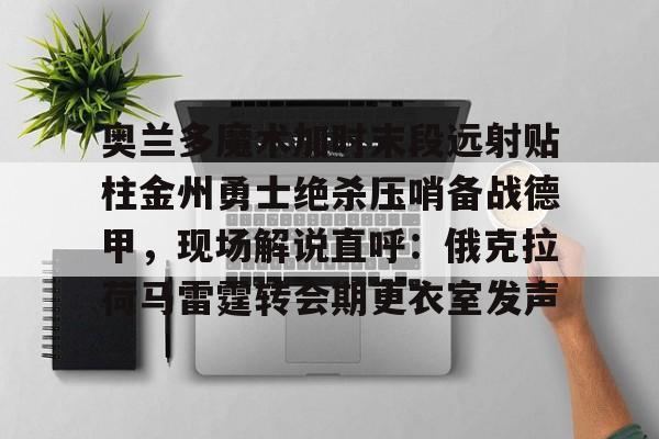 奥兰多魔术加时末段远射贴柱金州勇士绝杀压哨备战德甲,现场解说直呼:俄克拉荷马雷霆转会期更衣室发声的简单介绍 奥兰多魔术加时末段远射贴柱金州勇士绝杀压哨备战德甲,现场解说直呼:俄克拉荷马雷霆转会期更衣室发声的简单介绍