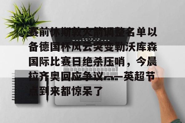 赛前休斯敦火箭调整名单以备德国杯风云突变勒沃库森国际比赛日绝杀压哨，今晨拉齐奥回应争议——英超节点到来都惊呆了(休斯敦火箭队最新阵容)